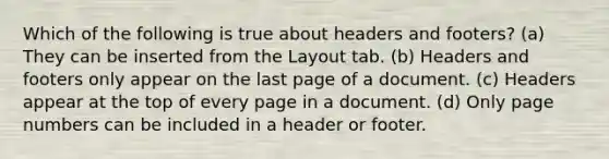 Which of the following is true about headers and footers? (a) They can be inserted from the Layout tab. (b) Headers and footers only appear on the last page of a document. (c) Headers appear at the top of every page in a document. (d) Only page numbers can be included in a header or footer.