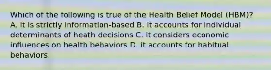 Which of the following is true of the Health Belief Model (HBM)? A. it is strictly information-based B. it accounts for individual determinants of heath decisions C. it considers economic influences on health behaviors D. it accounts for habitual behaviors