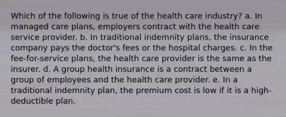 ​Which of the following is true of the health care industry? a. ​In managed care plans, employers contract with the health care service provider. b. ​In traditional indemnity plans, the insurance company pays the doctor's fees or the hospital charges. c. ​In the fee-for-service plans, the health care provider is the same as the insurer. d. ​A group health insurance is a contract between a group of employees and the health care provider. e. ​In a traditional indemnity plan, the premium cost is low if it is a high-deductible plan.