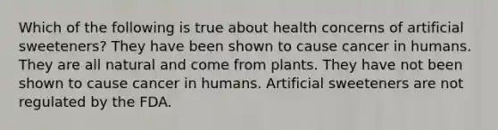 Which of the following is true about health concerns of artificial sweeteners? They have been shown to cause cancer in humans. They are all natural and come from plants. They have not been shown to cause cancer in humans. Artificial sweeteners are not regulated by the FDA.