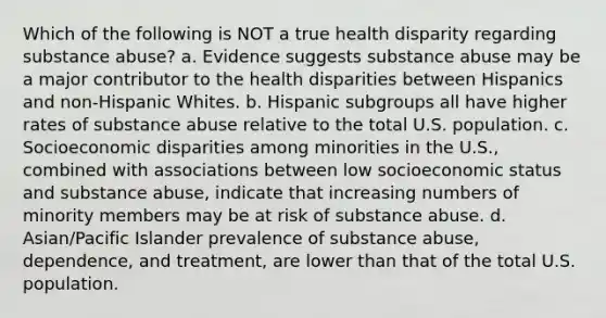 Which of the following is NOT a true health disparity regarding substance abuse? a. Evidence suggests substance abuse may be a major contributor to the health disparities between Hispanics and non-Hispanic Whites. b. Hispanic subgroups all have higher rates of substance abuse relative to the total U.S. population. c. Socioeconomic disparities among minorities in the U.S., combined with associations between low socioeconomic status and substance abuse, indicate that increasing numbers of minority members may be at risk of substance abuse. d. Asian/Pacific Islander prevalence of substance abuse, dependence, and treatment, are lower than that of the total U.S. population.