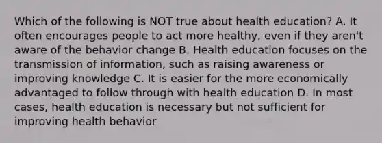 Which of the following is NOT true about health education? A. It often encourages people to act more healthy, even if they aren't aware of the behavior change B. Health education focuses on the transmission of information, such as raising awareness or improving knowledge C. It is easier for the more economically advantaged to follow through with health education D. In most cases, health education is necessary but not sufficient for improving health behavior