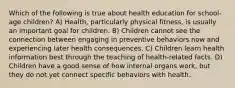 Which of the following is true about health education for school-age children? A) Health, particularly physical fitness, is usually an important goal for children. B) Children cannot see the connection between engaging in preventive behaviors now and experiencing later health consequences. C) Children learn health information best through the teaching of health-related facts. D) Children have a good sense of how internal organs work, but they do not yet connect specific behaviors with health.