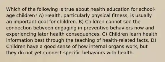 Which of the following is true about health education for school-age children? A) Health, particularly physical fitness, is usually an important goal for children. B) Children cannot see the connection between engaging in preventive behaviors now and experiencing later health consequences. C) Children learn health information best through the teaching of health-related facts. D) Children have a good sense of how internal organs work, but they do not yet connect specific behaviors with health.