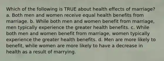 Which of the following is TRUE about health effects of marriage? a. Both men and women receive equal health benefits from marriage. b. While both men and women benefit from marriage, men typically experience the greater health benefits. c. While both men and women benefit from marriage, women typically experience the greater health benefits. d. Men are more likely to benefit, while women are more likely to have a decrease in health as a result of marrying.