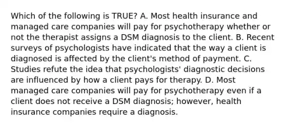 Which of the following is TRUE? A. Most health insurance and managed care companies will pay for psychotherapy whether or not the therapist assigns a DSM diagnosis to the client. B. Recent surveys of psychologists have indicated that the way a client is diagnosed is affected by the client's method of payment. C. Studies refute the idea that psychologists' diagnostic decisions are influenced by how a client pays for therapy. D. Most managed care companies will pay for psychotherapy even if a client does not receive a DSM diagnosis; however, health insurance companies require a diagnosis.