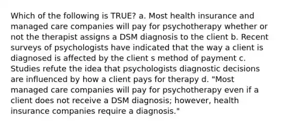 Which of the following is TRUE? a. Most health insurance and managed care companies will pay for psychotherapy whether or not the therapist assigns a DSM diagnosis to the client b. Recent surveys of psychologists have indicated that the way a client is diagnosed is affected by the client s method of payment c. Studies refute the idea that psychologists diagnostic decisions are influenced by how a client pays for therapy d. "Most managed care companies will pay for psychotherapy even if a client does not receive a DSM diagnosis; however, health insurance companies require a diagnosis."