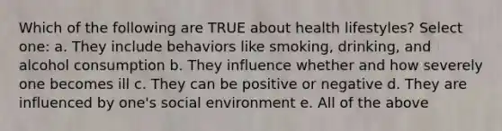 Which of the following are TRUE about health lifestyles? Select one: a. They include behaviors like smoking, drinking, and alcohol consumption b. They influence whether and how severely one becomes ill c. They can be positive or negative d. They are influenced by one's social environment e. All of the above