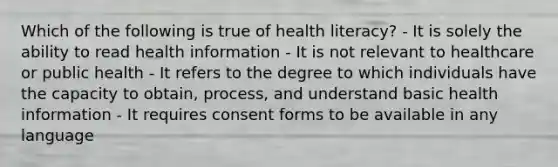 Which of the following is true of health literacy? - It is solely the ability to read health information - It is not relevant to healthcare or public health - It refers to the degree to which individuals have the capacity to obtain, process, and understand basic health information - It requires consent forms to be available in any language