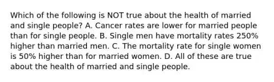 Which of the following is NOT true about the health of married and single people? A. Cancer rates are lower for married people than for single people. B. Single men have mortality rates 250% higher than married men. C. The mortality rate for single women is 50% higher than for married women. D. All of these are true about the health of married and single people.