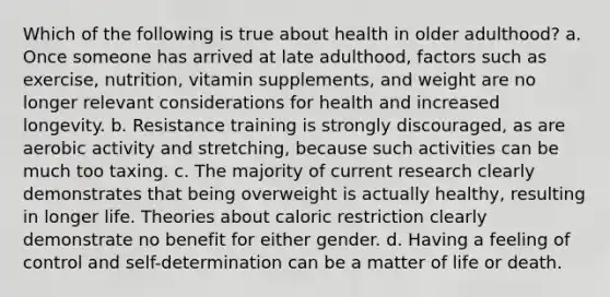 Which of the following is true about health in older adulthood? a. Once someone has arrived at late adulthood, factors such as exercise, nutrition, vitamin supplements, and weight are no longer relevant considerations for health and increased longevity. b. Resistance training is strongly discouraged, as are aerobic activity and stretching, because such activities can be much too taxing. c. The majority of current research clearly demonstrates that being overweight is actually healthy, resulting in longer life. Theories about caloric restriction clearly demonstrate no benefit for either gender. d. Having a feeling of control and self-determination can be a matter of life or death.