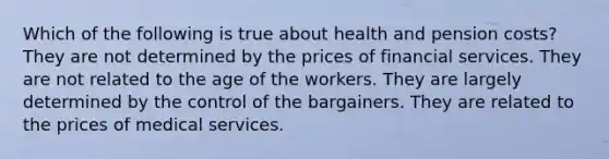 Which of the following is true about health and pension costs? They are not determined by the prices of financial services. They are not related to the age of the workers. They are largely determined by the control of the bargainers. They are related to the prices of medical services.