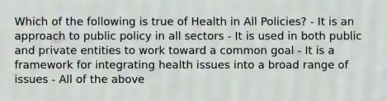 Which of the following is true of Health in All Policies? - It is an approach to public policy in all sectors - It is used in both public and private entities to work toward a common goal - It is a framework for integrating health issues into a broad range of issues - All of the above