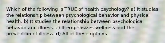 Which of the following is TRUE of health psychology? a) It studies the relationship between psychological behavior and physical health. b) It studies the relationship between psychological behavior and illness. c) It emphasizes wellness and the prevention of illness. d) All of these options