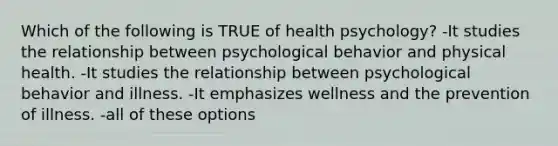 Which of the following is TRUE of health psychology? -It studies the relationship between psychological behavior and physical health. -It studies the relationship between psychological behavior and illness. -It emphasizes wellness and the prevention of illness. -all of these options