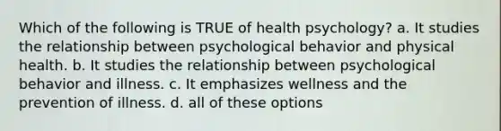 Which of the following is TRUE of health psychology? a. It studies the relationship between psychological behavior and physical health. b. It studies the relationship between psychological behavior and illness. c. It emphasizes wellness and the prevention of illness. d. all of these options