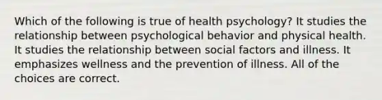 Which of the following is true of health psychology? It studies the relationship between psychological behavior and physical health. It studies the relationship between social factors and illness. It emphasizes wellness and the prevention of illness. All of the choices are correct.