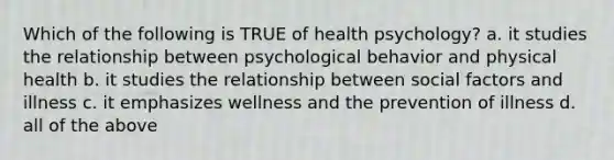 Which of the following is TRUE of health psychology? a. it studies the relationship between psychological behavior and physical health b. it studies the relationship between social factors and illness c. it emphasizes wellness and the prevention of illness d. all of the above