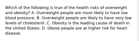 Which of the following is true of the health risks of overweight and obesity? A. Overweight people are more likely to have low blood pressure. B. Overweight people are likely to have very low levels of cholesterol. C. Obesity is the leading cause of death in the United States. D. Obese people are at higher risk for heart disease.