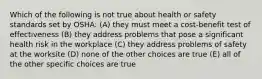 Which of the following is not true about health or safety standards set by OSHA: (A) they must meet a cost-benefit test of effectiveness (B) they address problems that pose a significant health risk in the workplace (C) they address problems of safety at the worksite (D) none of the other choices are true (E) all of the other specific choices are true