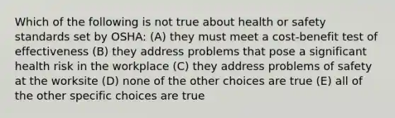 Which of the following is not true about health or safety standards set by OSHA: (A) they must meet a cost-benefit test of effectiveness (B) they address problems that pose a significant health risk in the workplace (C) they address problems of safety at the worksite (D) none of the other choices are true (E) all of the other specific choices are true