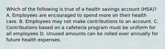 Which of the following is true of a health savings account (HSA)? A. Employees are encouraged to spend more on their health care. B. Employees may not make contributions to an account. C. Contributions based on a cafeteria program must be uniform for all employees D. Unused amounts can be rolled over annually for future health expenses.