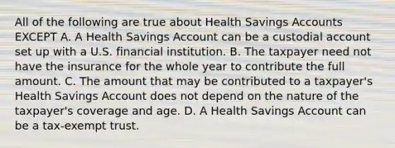 All of the following are true about Health Savings Accounts EXCEPT A. A Health Savings Account can be a custodial account set up with a U.S. financial institution. B. The taxpayer need not have the insurance for the whole year to contribute the full amount. C. The amount that may be contributed to a taxpayer's Health Savings Account does not depend on the nature of the taxpayer's coverage and age. D. A Health Savings Account can be a tax-exempt trust.