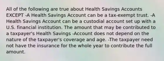 All of the following are true about Health Savings Accounts EXCEPT -A Health Savings Account can be a tax-exempt trust. -A Health Savings Account can be a custodial account set up with a U.S. financial institution. The amount that may be contributed to a taxpayer's Health Savings -Account does not depend on the nature of the taxpayer's coverage and age. -The taxpayer need not have the insurance for the whole year to contribute the full amount.