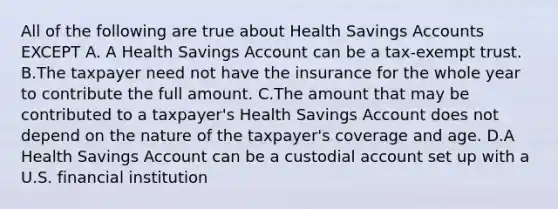 All of the following are true about Health Savings Accounts EXCEPT A. A Health Savings Account can be a tax-exempt trust. B.The taxpayer need not have the insurance for the whole year to contribute the full amount. C.The amount that may be contributed to a taxpayer's Health Savings Account does not depend on the nature of the taxpayer's coverage and age. D.A Health Savings Account can be a custodial account set up with a U.S. financial institution