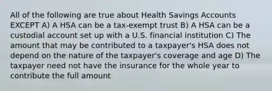 All of the following are true about Health Savings Accounts EXCEPT A) A HSA can be a tax-exempt trust B) A HSA can be a custodial account set up with a U.S. financial institution C) The amount that may be contributed to a taxpayer's HSA does not depend on the nature of the taxpayer's coverage and age D) The taxpayer need not have the insurance for the whole year to contribute the full amount