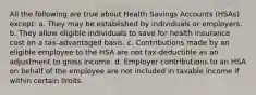 All the following are true about Health Savings Accounts (HSAs) except: a. They may be established by individuals or employers. b. They allow eligible individuals to save for health insurance cost on a tax-advantaged basis. c. Contributions made by an eligible employee to the HSA are not tax-deductible as an adjustment to gross income. d. Employer contributions to an HSA on behalf of the employee are not included in taxable income if within certain limits.