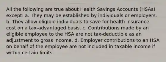 All the following are true about Health Savings Accounts (HSAs) except: a. They may be established by individuals or employers. b. They allow eligible individuals to save for health insurance cost on a tax-advantaged basis. c. Contributions made by an eligible employee to the HSA are not tax-deductible as an adjustment to gross income. d. Employer contributions to an HSA on behalf of the employee are not included in taxable income if within certain limits.