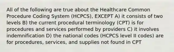 All of the following are true about the Healthcare Common Procedure Coding System (HCPCS), EXCEPT A) it consists of two levels B) the current procedural terminology (CPT) is for procedures and services performed by providers C) it involves indemnification D) the national codes (HCPCS level II codes) are for procedures, services, and supplies not found in CPT