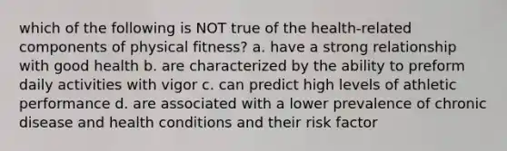 which of the following is NOT true of the health-related components of physical fitness? a. have a strong relationship with good health b. are characterized by the ability to preform daily activities with vigor c. can predict high levels of athletic performance d. are associated with a lower prevalence of chronic disease and health conditions and their risk factor