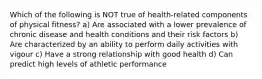 Which of the following is NOT true of health-related components of physical fitness? a) Are associated with a lower prevalence of chronic disease and health conditions and their risk factors b) Are characterized by an ability to perform daily activities with vigour c) Have a strong relationship with good health d) Can predict high levels of athletic performance