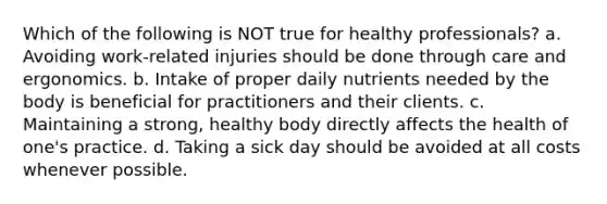 Which of the following is NOT true for healthy professionals? a. Avoiding work-related injuries should be done through care and ergonomics. b. Intake of proper daily nutrients needed by the body is beneficial for practitioners and their clients. c. Maintaining a strong, healthy body directly affects the health of one's practice. d. Taking a sick day should be avoided at all costs whenever possible.