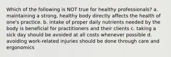 Which of the following is NOT true for healthy professionals? a. maintaining a strong, healthy body directly affects the health of one's practice. b. intake of proper daily nutrients needed by the body is beneficial for practitioners and their clients c. taking a sick day should be avoided at all costs whenever possible d. avoiding work-related injuries should be done through care and ergonomics