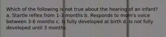 Which of the following is not true about the hearing of an infant? a. Startle reflex from 1-3 months b. Responds to mom's voice between 3-6 months c. Is fully developed at birth d. Is not fully developed until 3 months