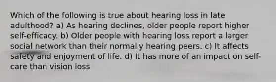 Which of the following is true about hearing loss in late adulthood? a) As hearing declines, older people report higher self-efficacy. b) Older people with hearing loss report a larger social network than their normally hearing peers. c) It affects safety and enjoyment of life. d) It has more of an impact on self-care than vision loss