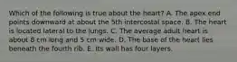 Which of the following is true about the heart? A. The apex end points downward at about the 5th intercostal space. B. The heart is located lateral to the lungs. C. The average adult heart is about 8 cm long and 5 cm wide. D. The base of the heart lies beneath the fourth rib. E. Its wall has four layers.