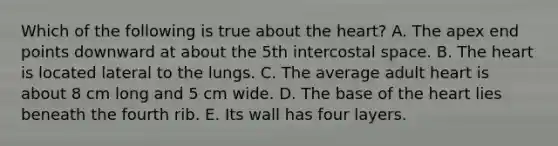 Which of the following is true about <a href='https://www.questionai.com/knowledge/kya8ocqc6o-the-heart' class='anchor-knowledge'>the heart</a>? A. The apex end points downward at about the 5th intercostal space. B. The heart is located lateral to the lungs. C. The average adult heart is about 8 cm long and 5 cm wide. D. The base of the heart lies beneath the fourth rib. E. Its wall has four layers.