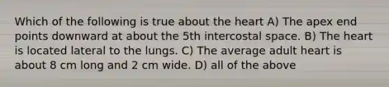 Which of the following is true about the heart A) The apex end points downward at about the 5th intercostal space. B) The heart is located lateral to the lungs. C) The average adult heart is about 8 cm long and 2 cm wide. D) all of the above