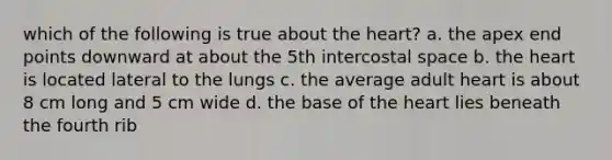 which of the following is true about the heart? a. the apex end points downward at about the 5th intercostal space b. the heart is located lateral to the lungs c. the average adult heart is about 8 cm long and 5 cm wide d. the base of the heart lies beneath the fourth rib