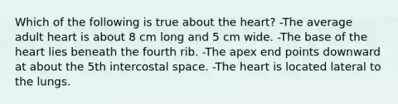 Which of the following is true about <a href='https://www.questionai.com/knowledge/kya8ocqc6o-the-heart' class='anchor-knowledge'>the heart</a>? -The average adult heart is about 8 cm long and 5 cm wide. -The base of the heart lies beneath the fourth rib. -The apex end points downward at about the 5th intercostal space. -The heart is located lateral to the lungs.