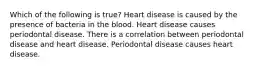 Which of the following is true? Heart disease is caused by the presence of bacteria in the blood. Heart disease causes periodontal disease. There is a correlation between periodontal disease and heart disease. Periodontal disease causes heart disease.