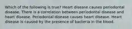 Which of the following is true? Heart disease causes periodontal disease. There is a correlation between periodontal disease and heart disease. Periodontal disease causes heart disease. Heart disease is caused by the presence of bacteria in the blood.