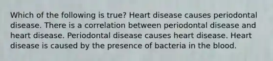 Which of the following is true? Heart disease causes periodontal disease. There is a correlation between periodontal disease and heart disease. Periodontal disease causes heart disease. Heart disease is caused by the presence of bacteria in the blood.