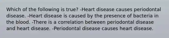 Which of the following is true? -Heart disease causes periodontal disease. -Heart disease is caused by the presence of bacteria in the blood. -There is a correlation between periodontal disease and heart disease. -Periodontal disease causes heart disease.