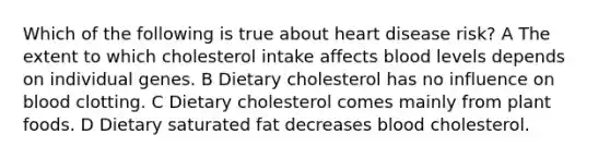 Which of the following is true about heart disease risk? A The extent to which cholesterol intake affects blood levels depends on individual genes. B Dietary cholesterol has no influence on blood clotting. C Dietary cholesterol comes mainly from plant foods. D Dietary saturated fat decreases blood cholesterol.