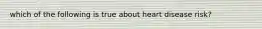 which of the following is true about heart disease risk?